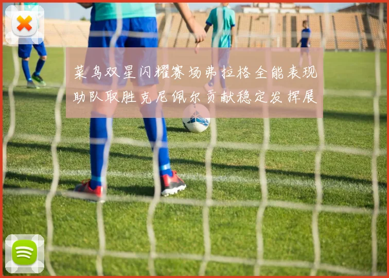 菜鸟双星闪耀赛场弗拉格全能表现助队取胜克尼佩尔贡献稳定发挥展现潜力