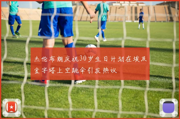 杰伦布朗庆祝30岁生日计划在埃及金字塔上空跳伞引发热议
