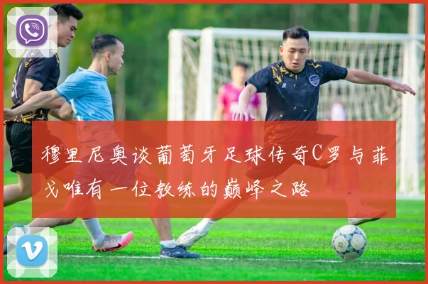 穆里尼奥谈葡萄牙足球传奇C罗与菲戈唯有一位教练的巅峰之路
