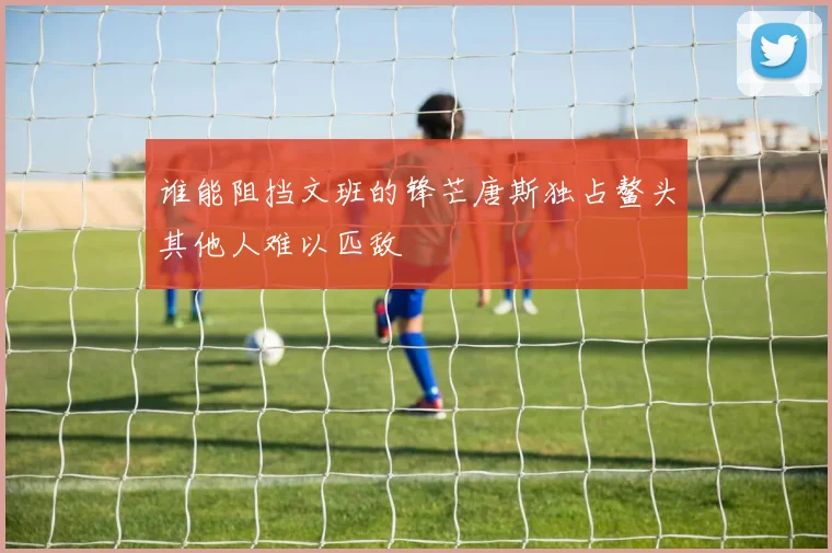 谁能阻挡文班的锋芒唐斯独占鳌头其他人难以匹敌
