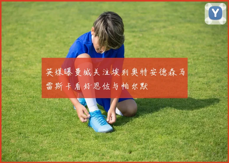 英媒曝曼城关注埃利奥特安德森马雷斯卡看好恩佐与帕尔默