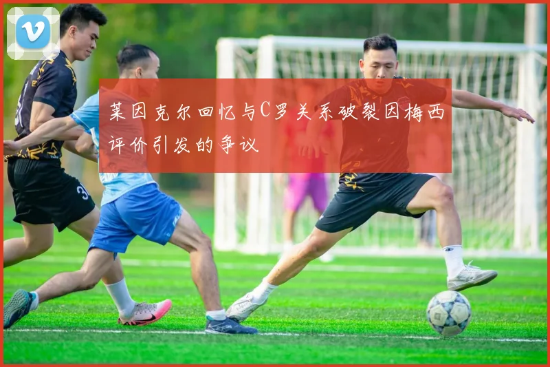 莱因克尔回忆与C罗关系破裂因梅西评价引发的争议