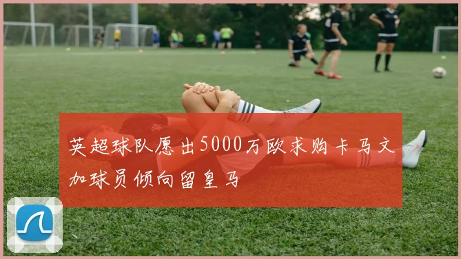 英超球队愿出5000万欧求购卡马文加球员倾向留皇马