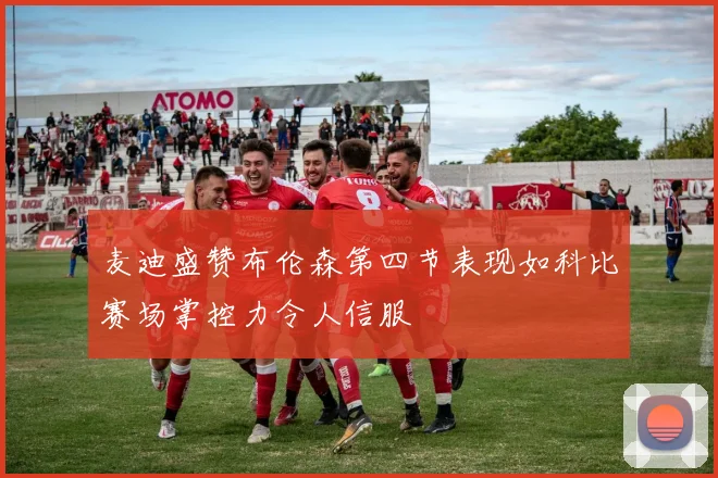 麦迪盛赞布伦森第四节表现如科比赛场掌控力令人信服