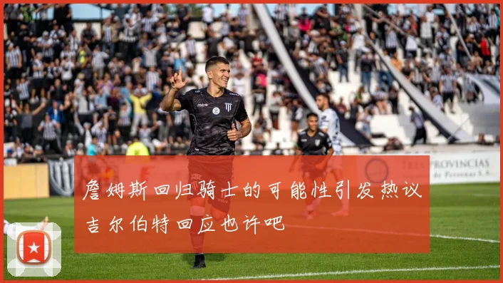 詹姆斯回归骑士的可能性引发热议吉尔伯特回应也许吧