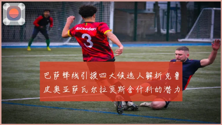 巴萨锋线引援四大候选人解析克鲁皮奥亚萨瓦尔拉莫斯舍什科的潜力与前景