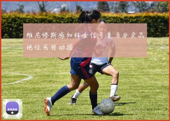 维尼修斯感知转会信号皇马非卖品地位或将动摇