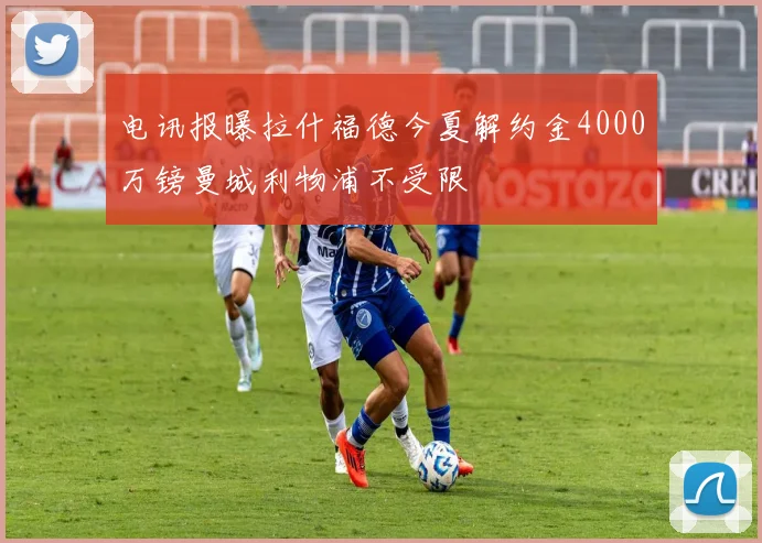 电讯报曝拉什福德今夏解约金4000万镑曼城利物浦不受限