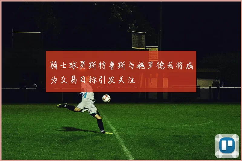骑士球员斯特鲁斯与施罗德或将成为交易目标引发关注