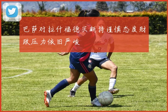 巴萨对拉什福德买断持谨慎态度财政压力依旧严峻