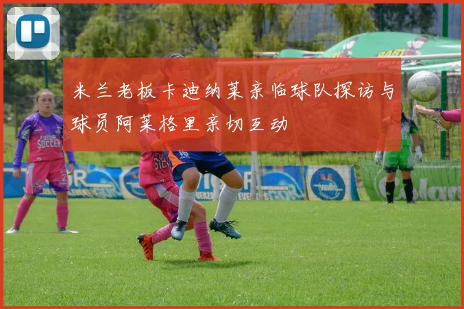 米兰老板卡迪纳莱亲临球队探访与球员阿莱格里亲切互动