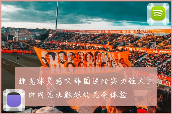 捷克球员感叹韩国逆转实力强大三分钟内无法触球的无奈体验