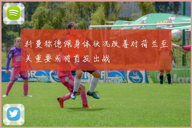 科曼称德佩身体状况改善对荷兰至关重要或将首发出战