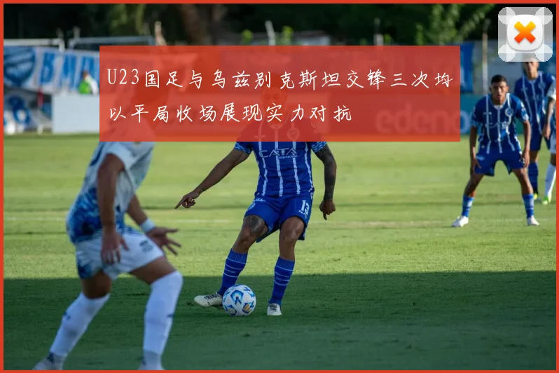 U23国足与乌兹别克斯坦交锋三次均以平局收场展现实力对抗