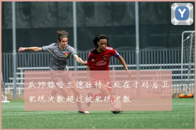 瓜帅称哈兰德独特之处在于对后卫犯规次数超过被犯规次数
