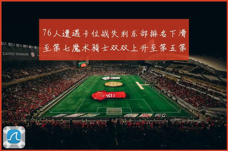 76人遭遇卡位战失利东部排名下滑至第七魔术骑士双双上升至第五第六位