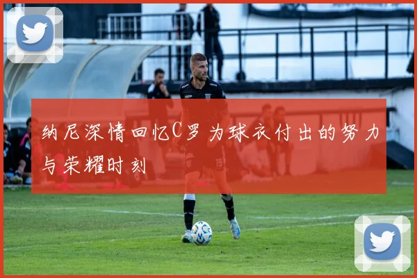 纳尼深情回忆C罗为球衣付出的努力与荣耀时刻